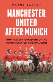 Manchester United After Munich : How Tragedy Forged One of the World’s Greatest Football Clubs