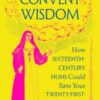 Convent Wisdom : How Sixteenth-Century Nuns Could Save Your Twenty-First-Century Life