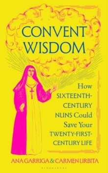 Convent Wisdom : How Sixteenth-Century Nuns Could Save Your Twenty-First-Century Life