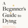 A Beginner's Guide to Dying : The Sunday Times Bestseller, 'Has anyone ever written a more inspirational paean to the joy of life?' Daily Mail - 9781800755215