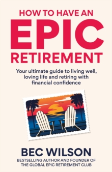 How to Have an Epic Retirement : Your ultimate guide to living well, loving life and retiring with financial confidence