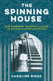 The Spinning House : How Cambridge University Locked Up Women in its Private Prison